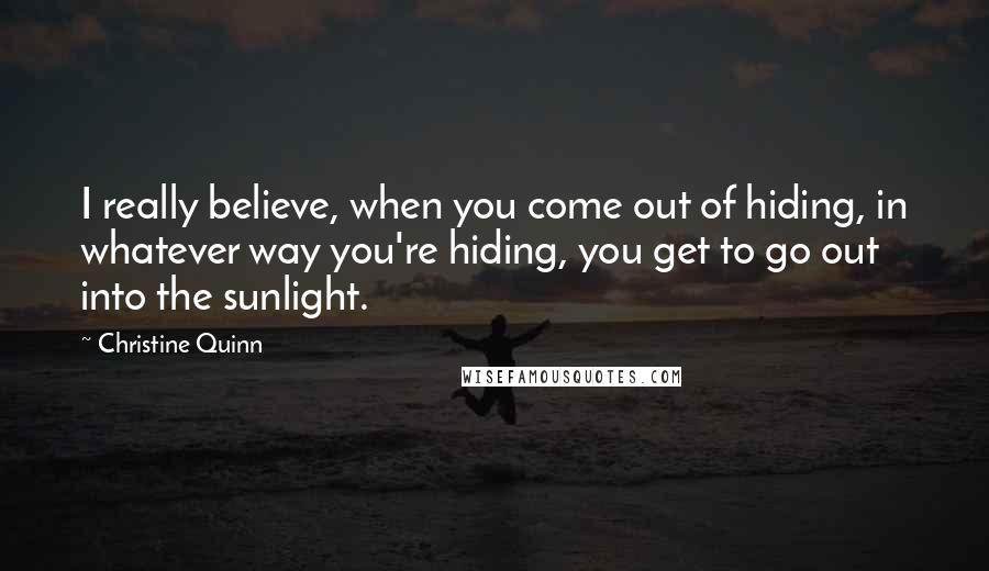 Christine Quinn Quotes: I really believe, when you come out of hiding, in whatever way you're hiding, you get to go out into the sunlight.