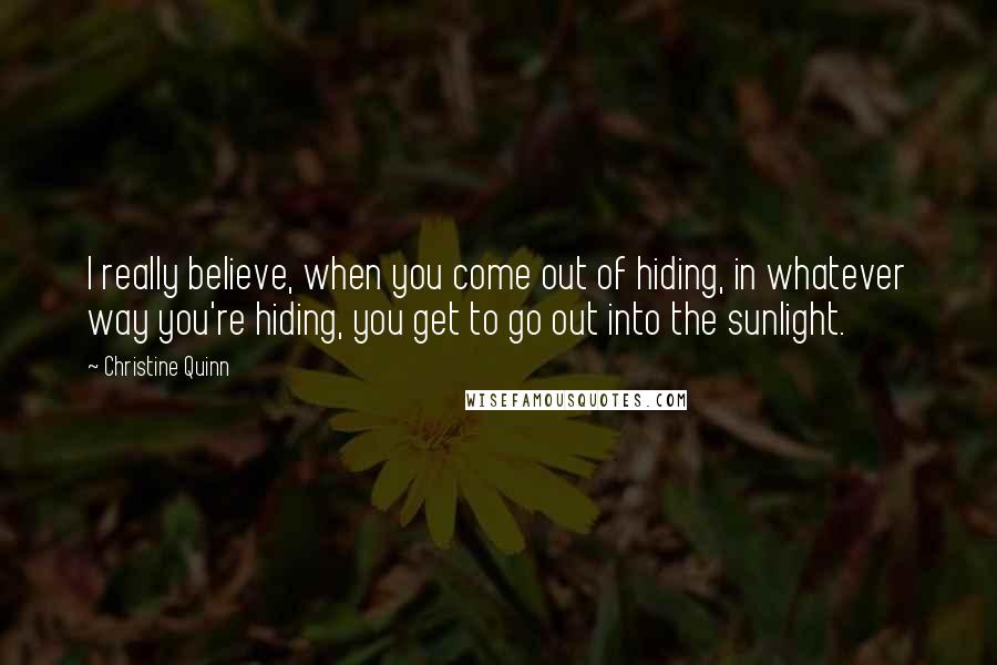 Christine Quinn Quotes: I really believe, when you come out of hiding, in whatever way you're hiding, you get to go out into the sunlight.