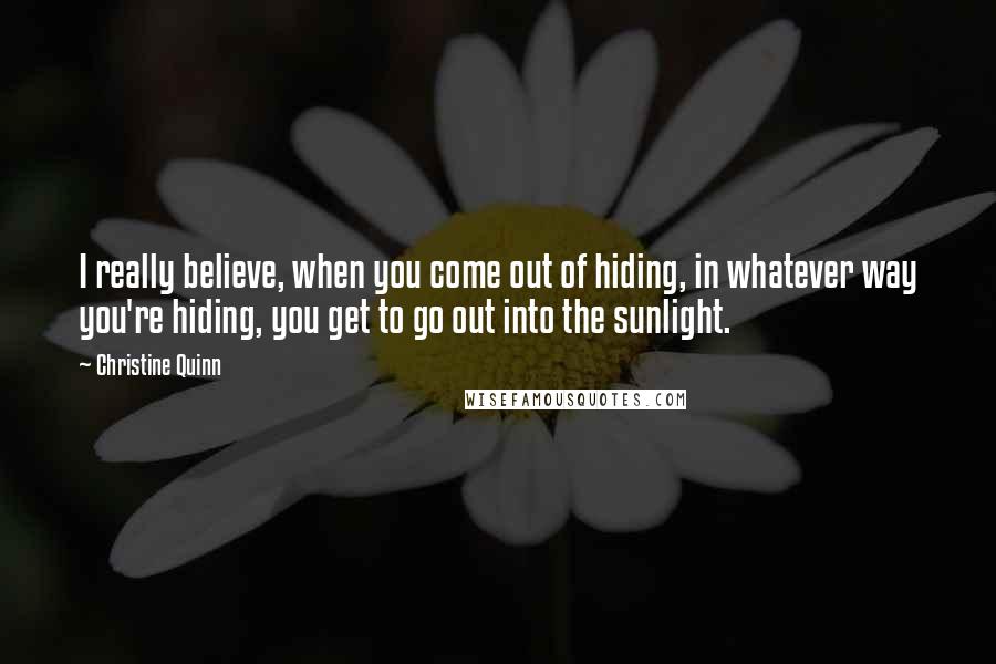 Christine Quinn Quotes: I really believe, when you come out of hiding, in whatever way you're hiding, you get to go out into the sunlight.