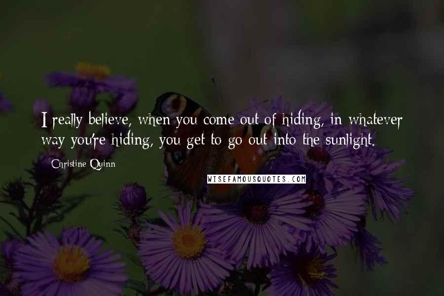 Christine Quinn Quotes: I really believe, when you come out of hiding, in whatever way you're hiding, you get to go out into the sunlight.