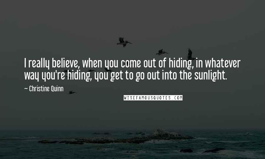 Christine Quinn Quotes: I really believe, when you come out of hiding, in whatever way you're hiding, you get to go out into the sunlight.