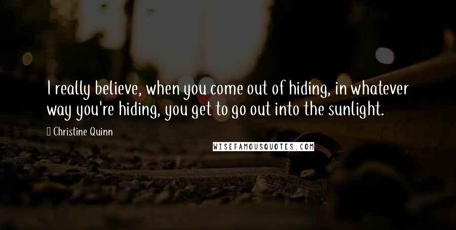 Christine Quinn Quotes: I really believe, when you come out of hiding, in whatever way you're hiding, you get to go out into the sunlight.