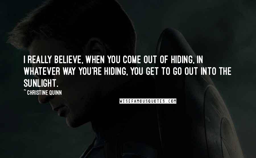 Christine Quinn Quotes: I really believe, when you come out of hiding, in whatever way you're hiding, you get to go out into the sunlight.