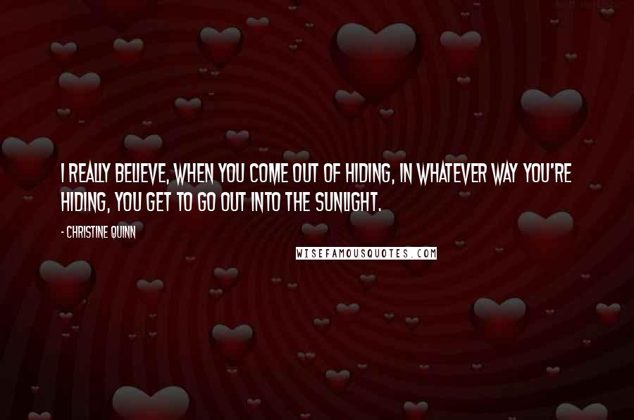 Christine Quinn Quotes: I really believe, when you come out of hiding, in whatever way you're hiding, you get to go out into the sunlight.