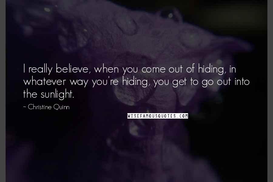 Christine Quinn Quotes: I really believe, when you come out of hiding, in whatever way you're hiding, you get to go out into the sunlight.