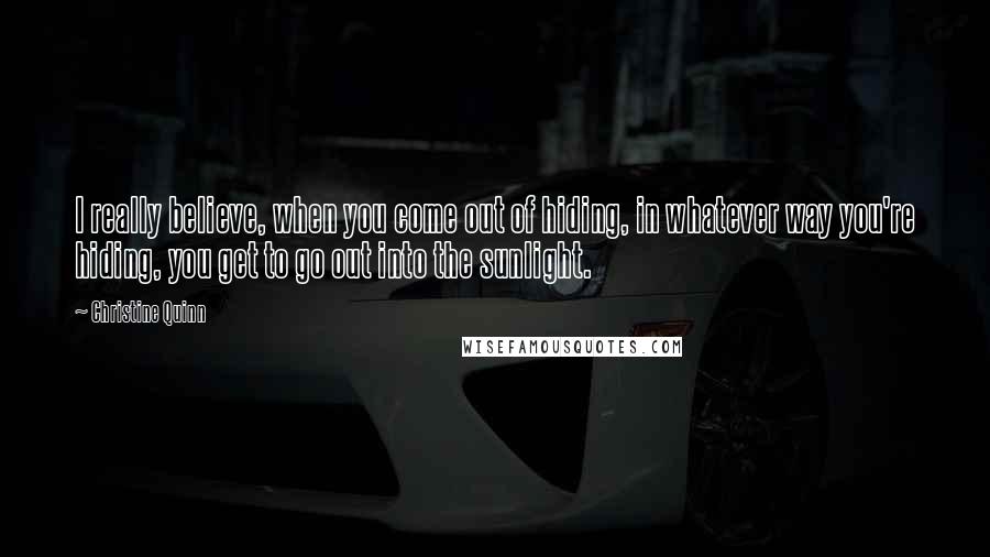 Christine Quinn Quotes: I really believe, when you come out of hiding, in whatever way you're hiding, you get to go out into the sunlight.