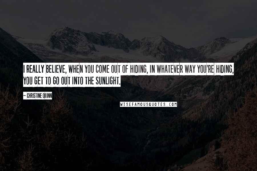 Christine Quinn Quotes: I really believe, when you come out of hiding, in whatever way you're hiding, you get to go out into the sunlight.