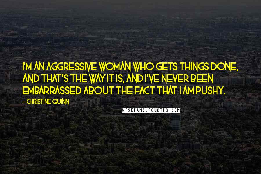 Christine Quinn Quotes: I'm an aggressive woman who gets things done, and that's the way it is, and I've never been embarrassed about the fact that I am pushy.