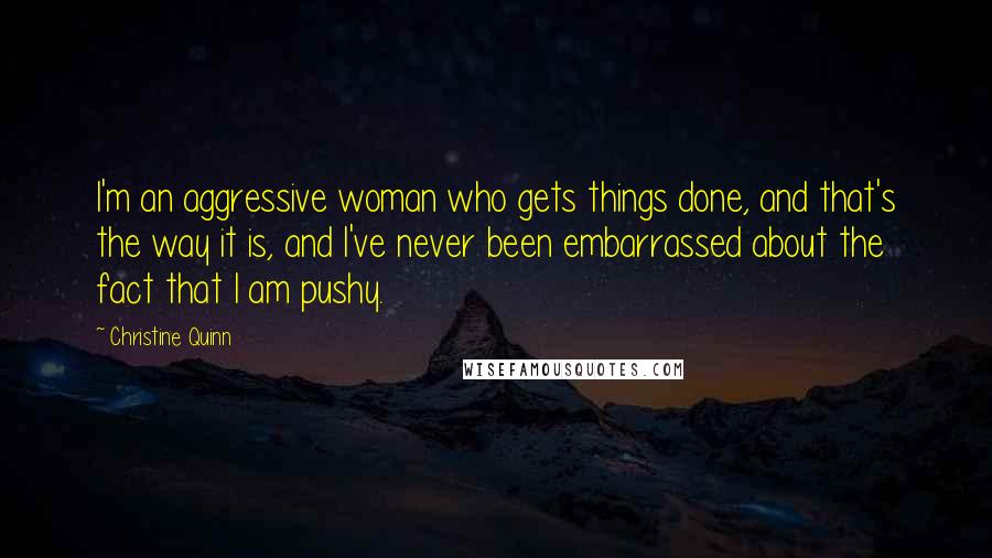 Christine Quinn Quotes: I'm an aggressive woman who gets things done, and that's the way it is, and I've never been embarrassed about the fact that I am pushy.