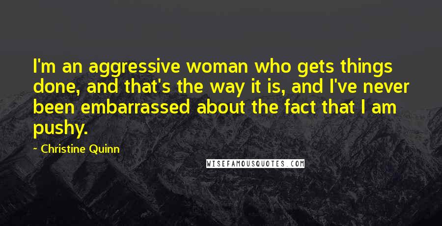 Christine Quinn Quotes: I'm an aggressive woman who gets things done, and that's the way it is, and I've never been embarrassed about the fact that I am pushy.