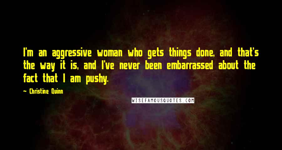 Christine Quinn Quotes: I'm an aggressive woman who gets things done, and that's the way it is, and I've never been embarrassed about the fact that I am pushy.