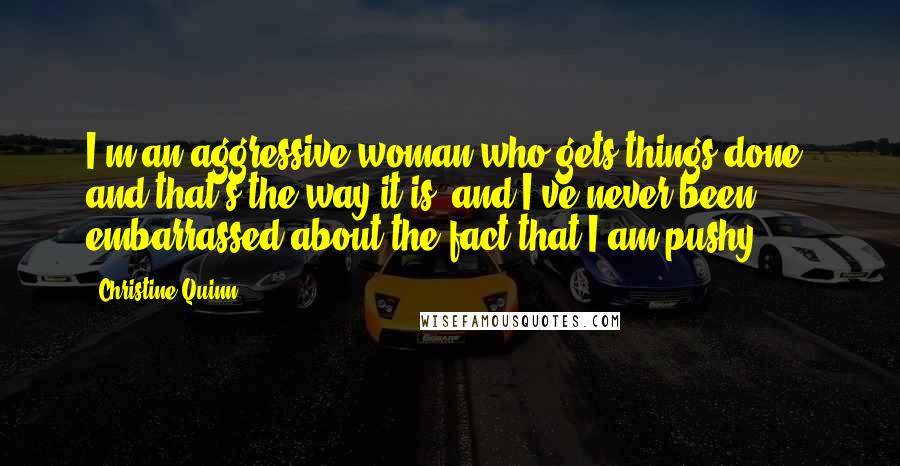 Christine Quinn Quotes: I'm an aggressive woman who gets things done, and that's the way it is, and I've never been embarrassed about the fact that I am pushy.