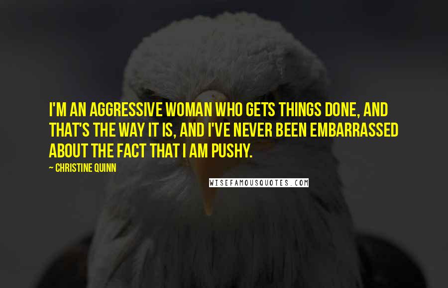 Christine Quinn Quotes: I'm an aggressive woman who gets things done, and that's the way it is, and I've never been embarrassed about the fact that I am pushy.