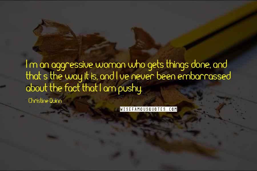 Christine Quinn Quotes: I'm an aggressive woman who gets things done, and that's the way it is, and I've never been embarrassed about the fact that I am pushy.