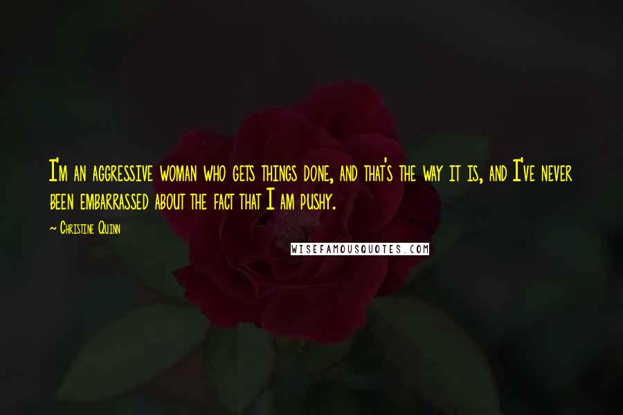 Christine Quinn Quotes: I'm an aggressive woman who gets things done, and that's the way it is, and I've never been embarrassed about the fact that I am pushy.