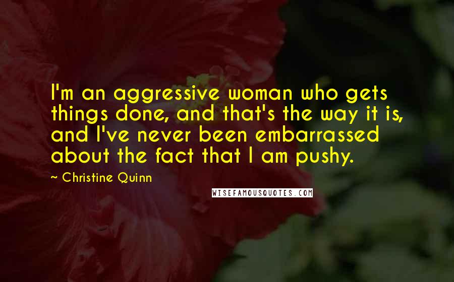 Christine Quinn Quotes: I'm an aggressive woman who gets things done, and that's the way it is, and I've never been embarrassed about the fact that I am pushy.