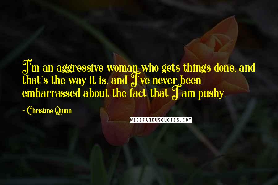 Christine Quinn Quotes: I'm an aggressive woman who gets things done, and that's the way it is, and I've never been embarrassed about the fact that I am pushy.