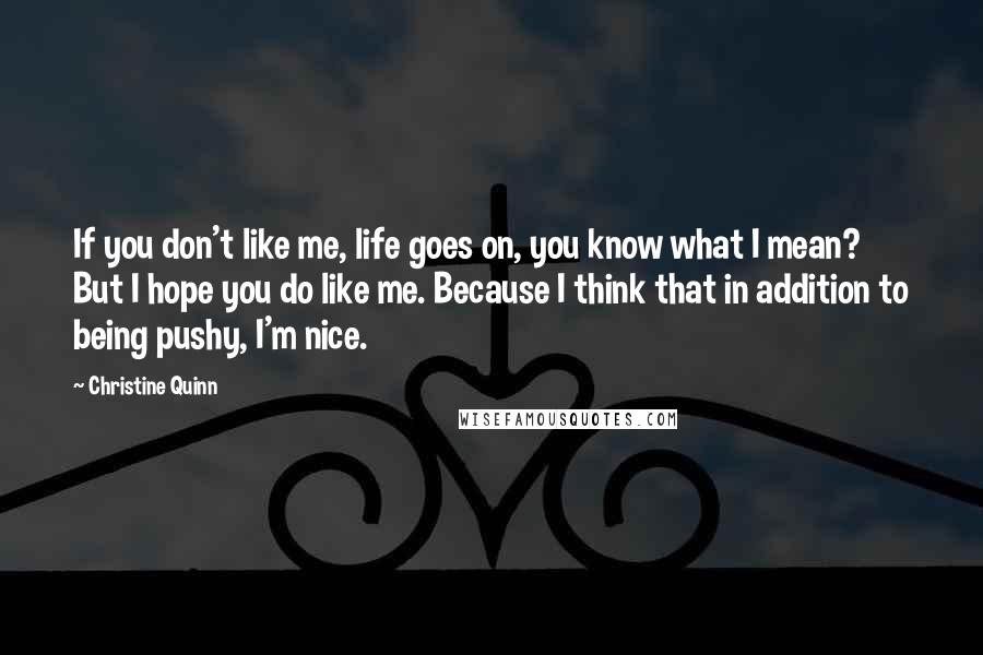 Christine Quinn Quotes: If you don't like me, life goes on, you know what I mean? But I hope you do like me. Because I think that in addition to being pushy, I'm nice.