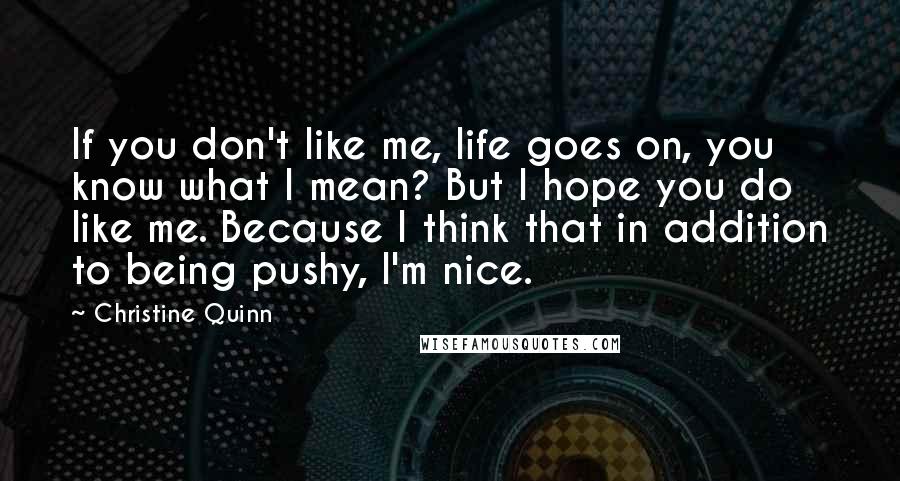 Christine Quinn Quotes: If you don't like me, life goes on, you know what I mean? But I hope you do like me. Because I think that in addition to being pushy, I'm nice.