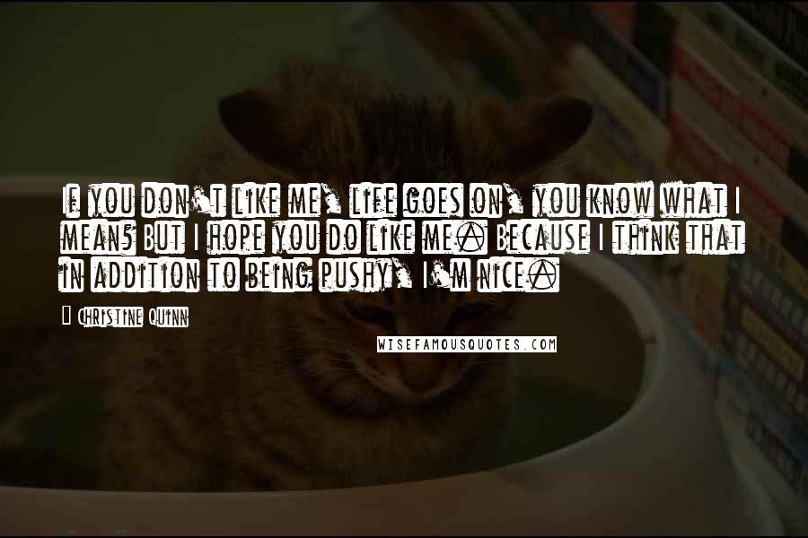 Christine Quinn Quotes: If you don't like me, life goes on, you know what I mean? But I hope you do like me. Because I think that in addition to being pushy, I'm nice.