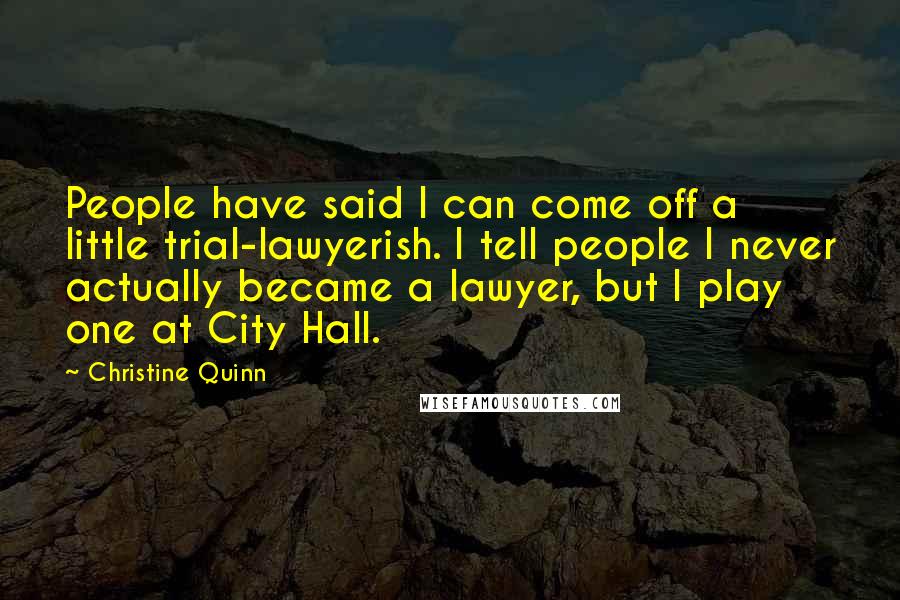 Christine Quinn Quotes: People have said I can come off a little trial-lawyerish. I tell people I never actually became a lawyer, but I play one at City Hall.