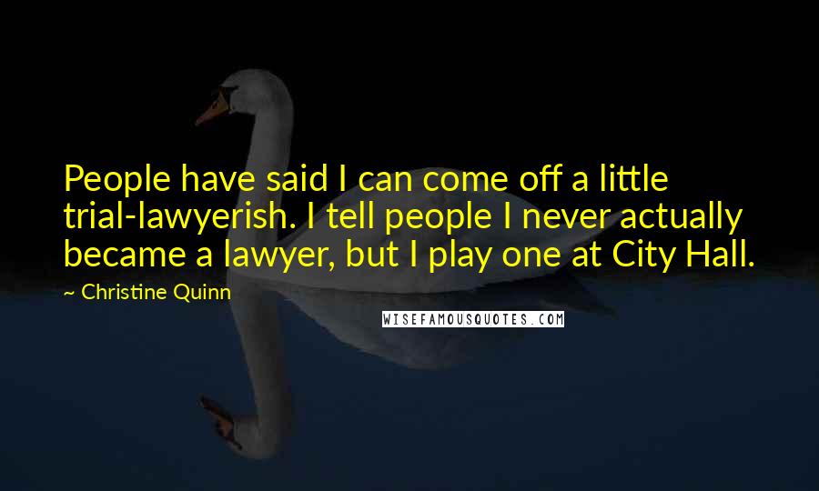 Christine Quinn Quotes: People have said I can come off a little trial-lawyerish. I tell people I never actually became a lawyer, but I play one at City Hall.