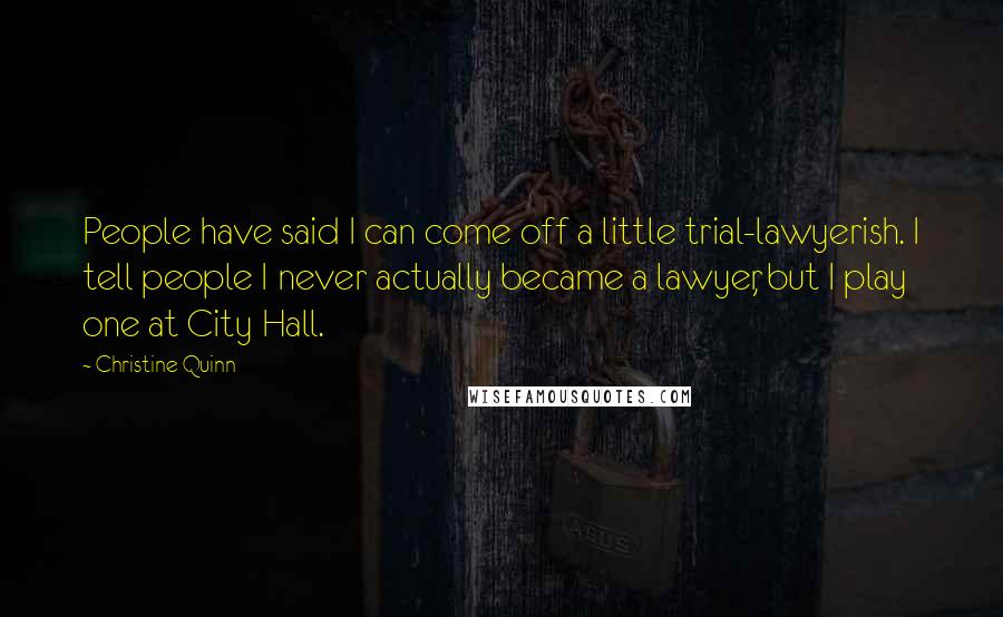 Christine Quinn Quotes: People have said I can come off a little trial-lawyerish. I tell people I never actually became a lawyer, but I play one at City Hall.