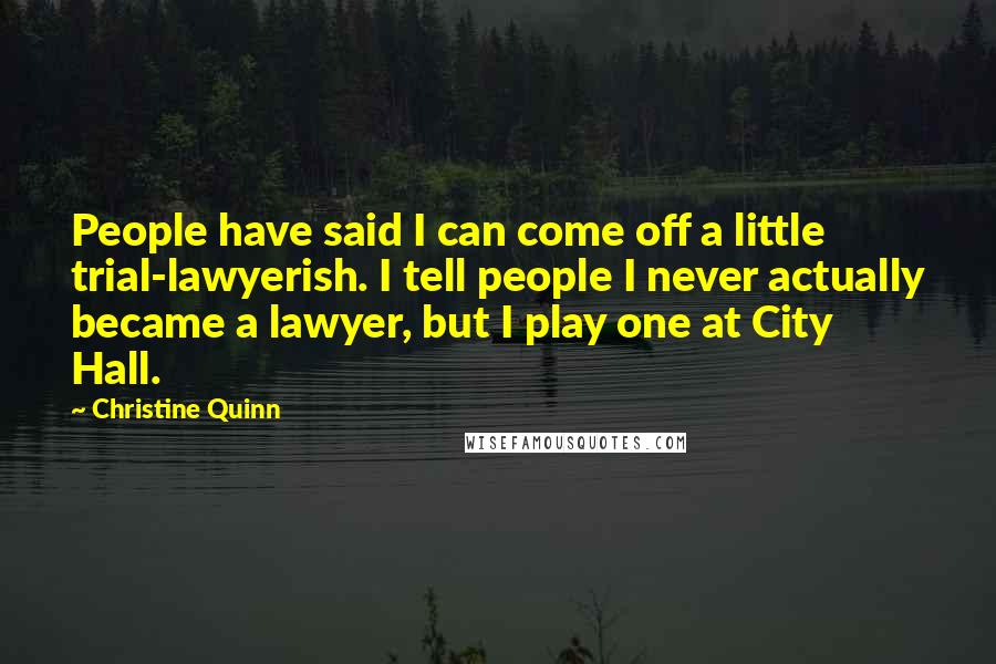 Christine Quinn Quotes: People have said I can come off a little trial-lawyerish. I tell people I never actually became a lawyer, but I play one at City Hall.