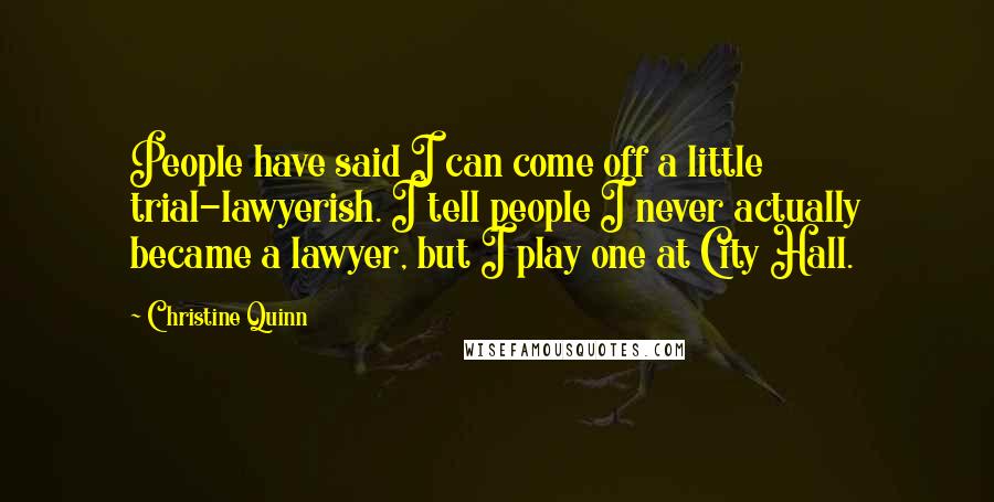Christine Quinn Quotes: People have said I can come off a little trial-lawyerish. I tell people I never actually became a lawyer, but I play one at City Hall.