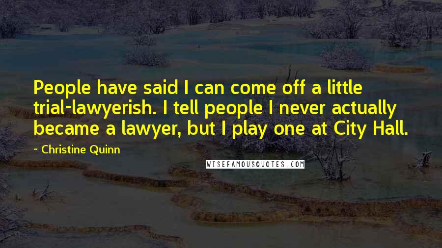 Christine Quinn Quotes: People have said I can come off a little trial-lawyerish. I tell people I never actually became a lawyer, but I play one at City Hall.