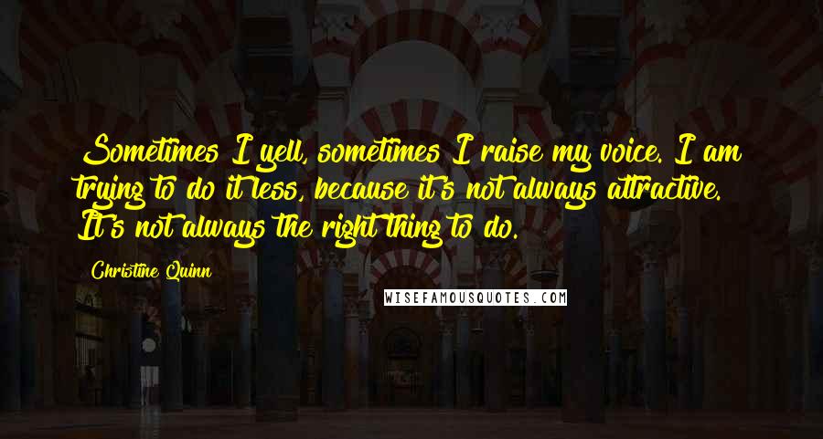 Christine Quinn Quotes: Sometimes I yell, sometimes I raise my voice. I am trying to do it less, because it's not always attractive. It's not always the right thing to do.