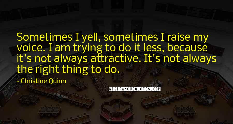 Christine Quinn Quotes: Sometimes I yell, sometimes I raise my voice. I am trying to do it less, because it's not always attractive. It's not always the right thing to do.