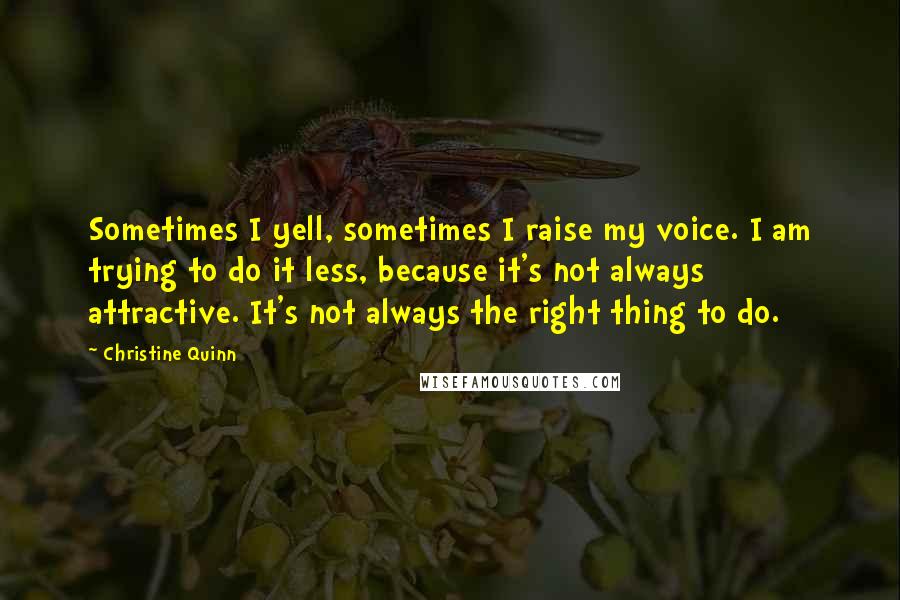 Christine Quinn Quotes: Sometimes I yell, sometimes I raise my voice. I am trying to do it less, because it's not always attractive. It's not always the right thing to do.