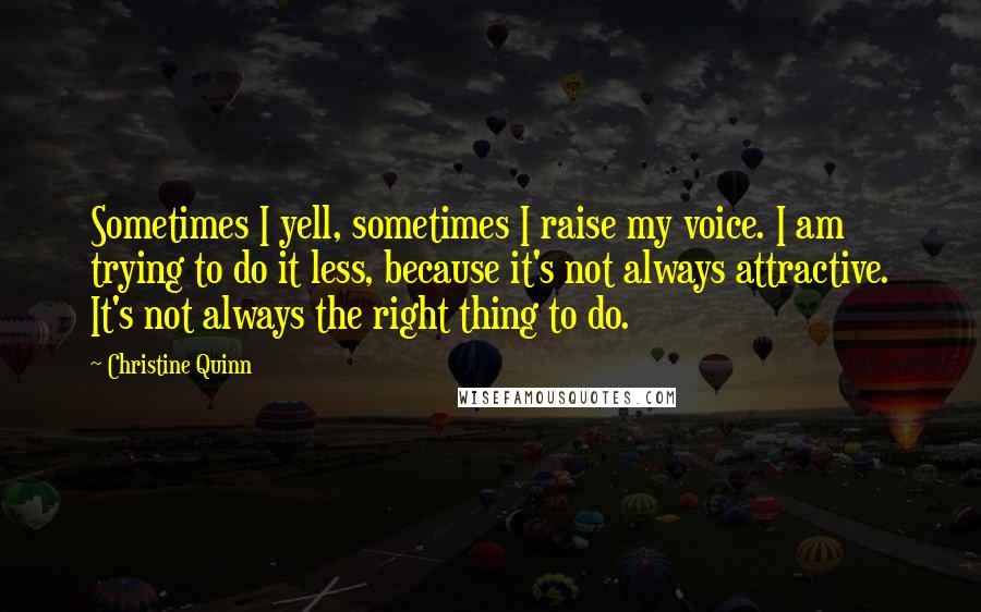 Christine Quinn Quotes: Sometimes I yell, sometimes I raise my voice. I am trying to do it less, because it's not always attractive. It's not always the right thing to do.