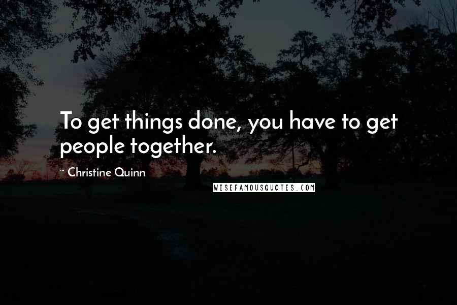 Christine Quinn Quotes: To get things done, you have to get people together.