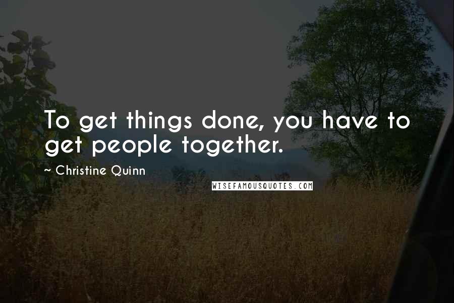 Christine Quinn Quotes: To get things done, you have to get people together.