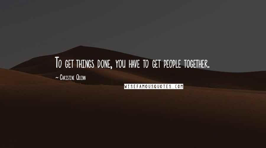 Christine Quinn Quotes: To get things done, you have to get people together.