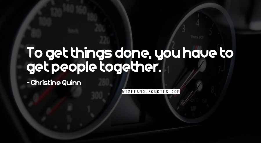 Christine Quinn Quotes: To get things done, you have to get people together.