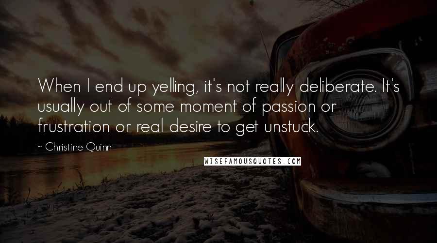 Christine Quinn Quotes: When I end up yelling, it's not really deliberate. It's usually out of some moment of passion or frustration or real desire to get unstuck.