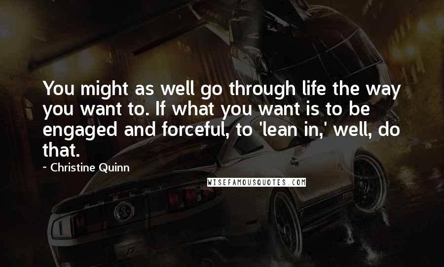 Christine Quinn Quotes: You might as well go through life the way you want to. If what you want is to be engaged and forceful, to 'lean in,' well, do that.
