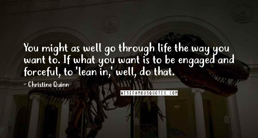 Christine Quinn Quotes: You might as well go through life the way you want to. If what you want is to be engaged and forceful, to 'lean in,' well, do that.