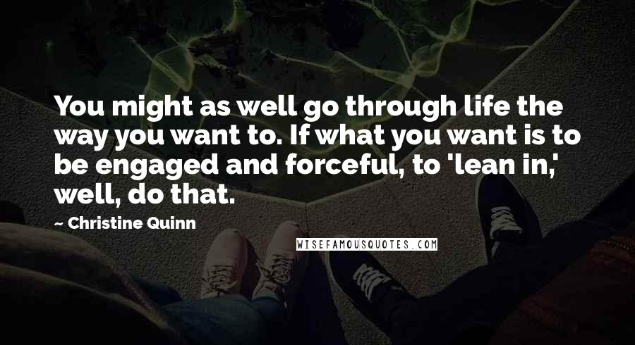 Christine Quinn Quotes: You might as well go through life the way you want to. If what you want is to be engaged and forceful, to 'lean in,' well, do that.
