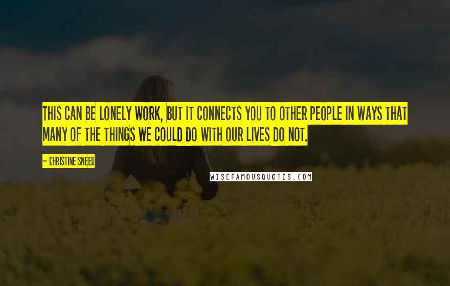 Christine Sneed Quotes: This can be lonely work, but it connects you to other people in ways that many of the things we could do with our lives do not.