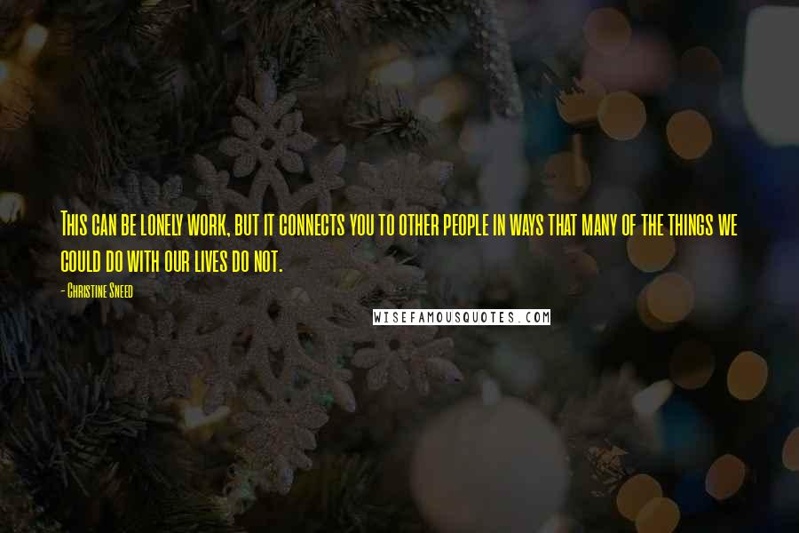 Christine Sneed Quotes: This can be lonely work, but it connects you to other people in ways that many of the things we could do with our lives do not.