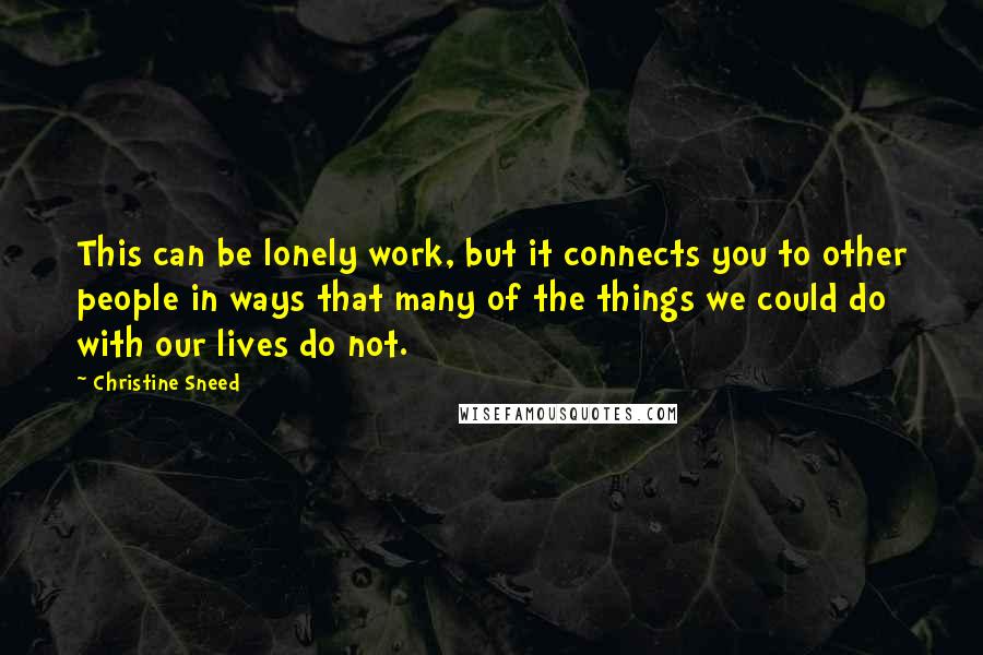 Christine Sneed Quotes: This can be lonely work, but it connects you to other people in ways that many of the things we could do with our lives do not.