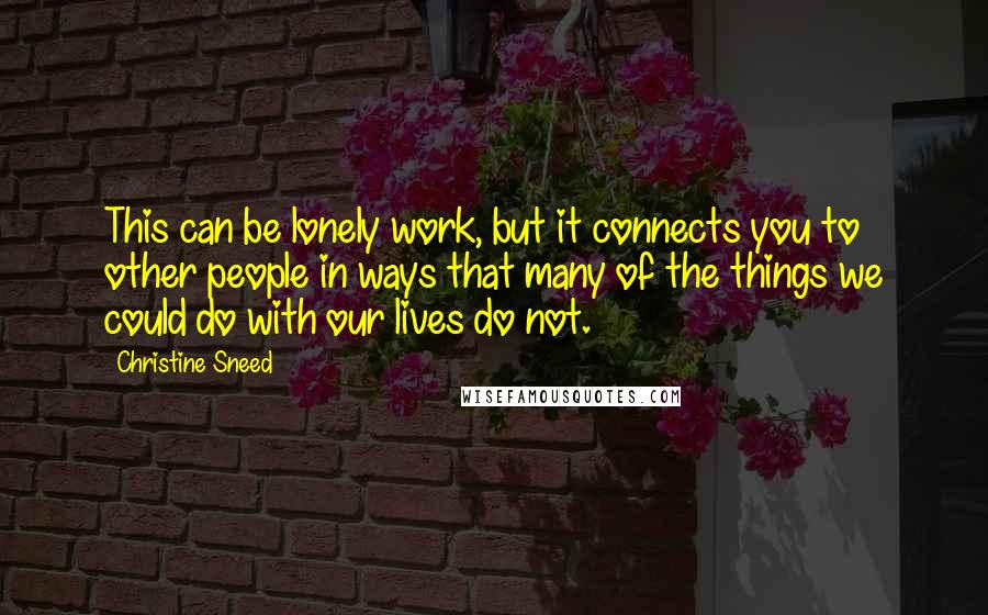 Christine Sneed Quotes: This can be lonely work, but it connects you to other people in ways that many of the things we could do with our lives do not.