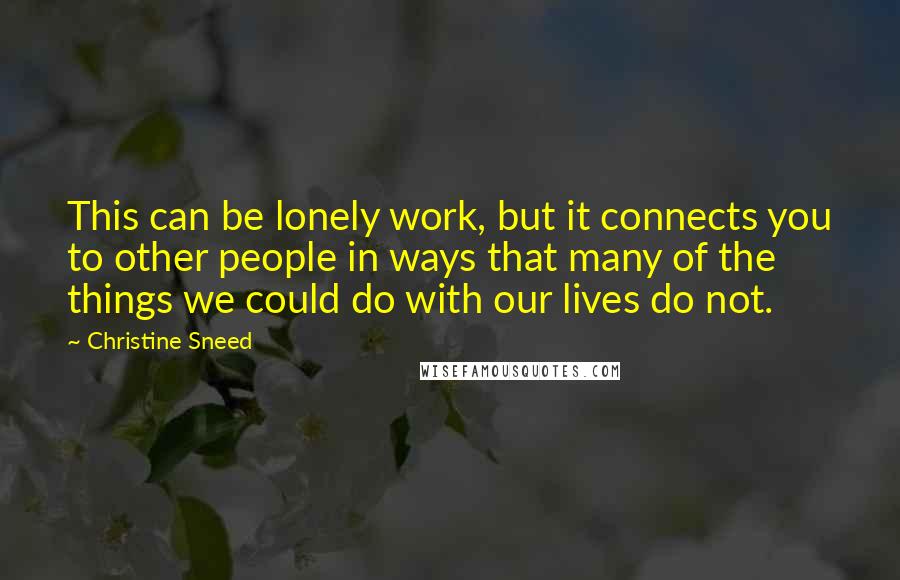 Christine Sneed Quotes: This can be lonely work, but it connects you to other people in ways that many of the things we could do with our lives do not.