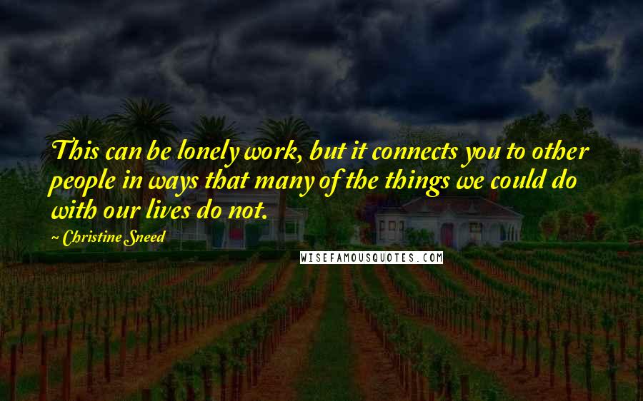 Christine Sneed Quotes: This can be lonely work, but it connects you to other people in ways that many of the things we could do with our lives do not.