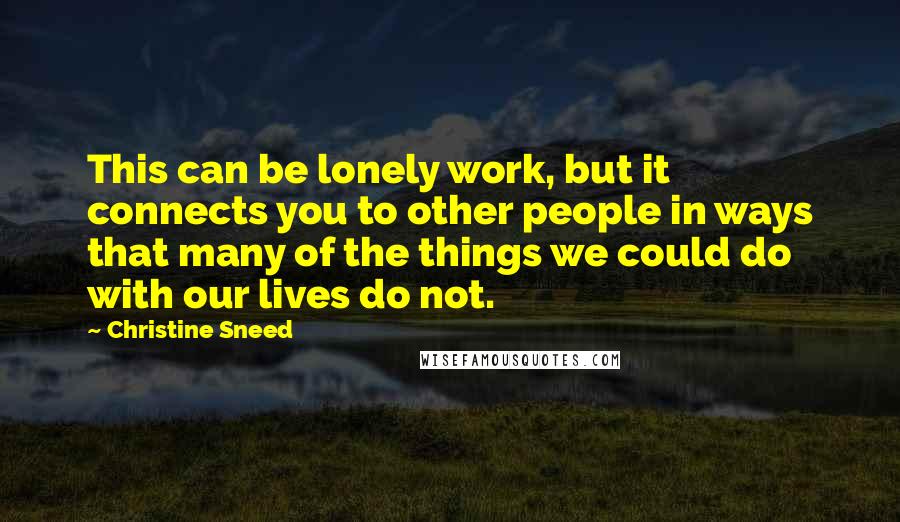 Christine Sneed Quotes: This can be lonely work, but it connects you to other people in ways that many of the things we could do with our lives do not.