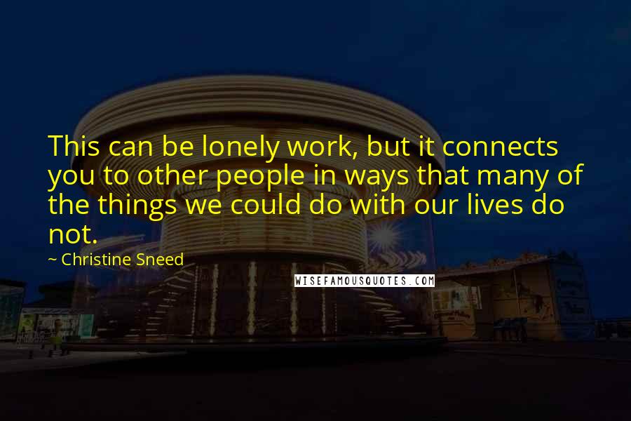 Christine Sneed Quotes: This can be lonely work, but it connects you to other people in ways that many of the things we could do with our lives do not.